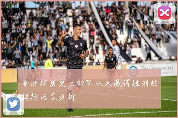 非洲杯历史上四队从未赢得胜利的尴尬记录分析