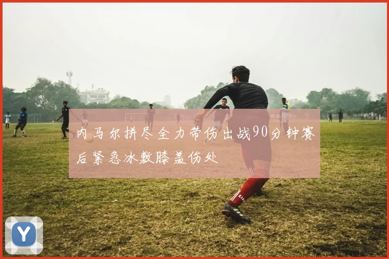 内马尔拼尽全力带伤出战90分钟赛后紧急冰敷膝盖伤处