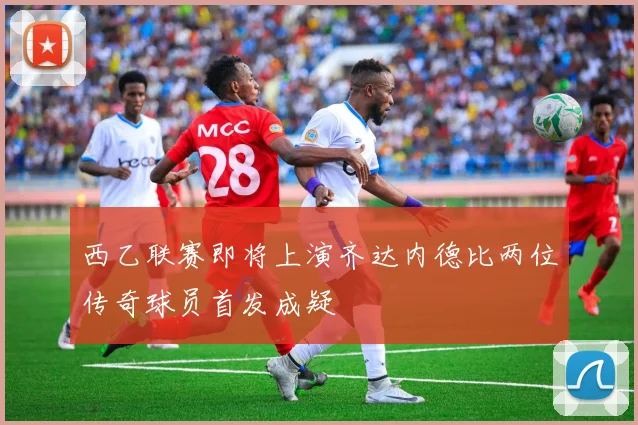 西乙联赛即将上演齐达内德比两位传奇球员首发成疑