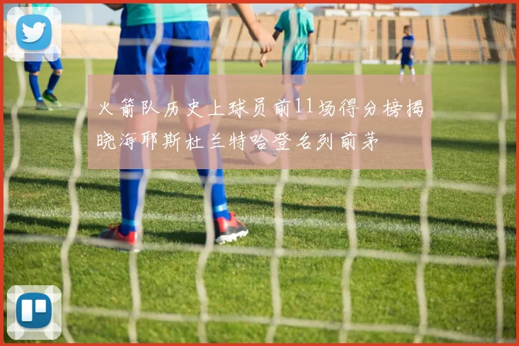 火箭队历史上球员前11场得分榜揭晓海耶斯杜兰特哈登名列前茅