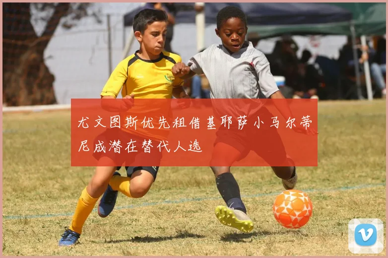 尤文图斯优先租借基耶萨小马尔蒂尼成潜在替代人选
