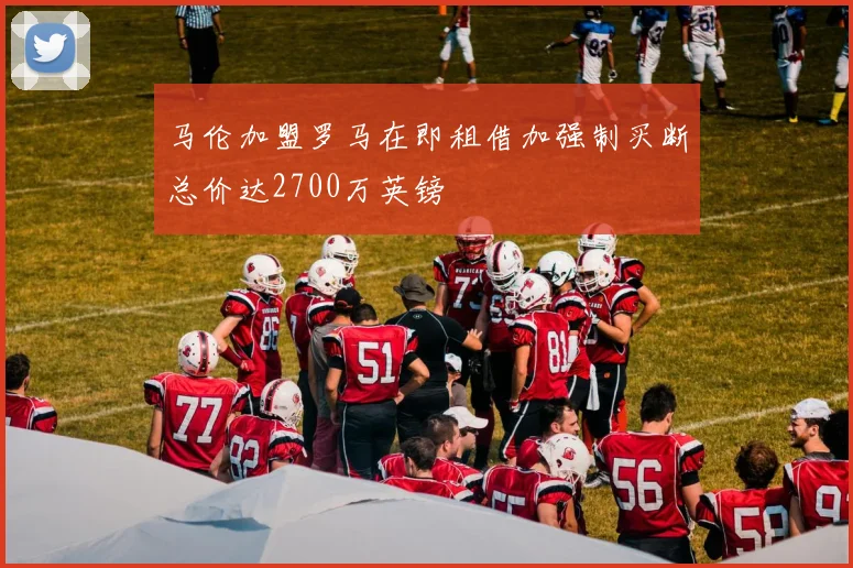 马伦加盟罗马在即租借加强制买断总价达2700万英镑