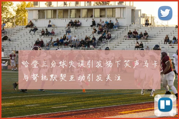 哈登三分球失误引发场下笑声马卡与弩机默契互动引发关注