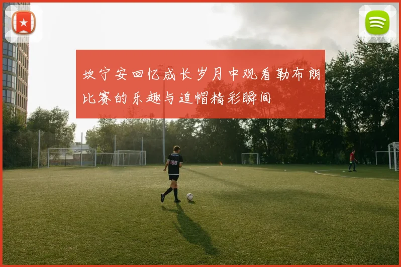 坎宁安回忆成长岁月中观看勒布朗比赛的乐趣与追帽精彩瞬间