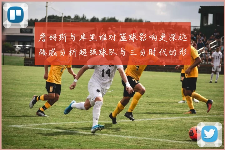 詹姆斯与库里谁对篮球影响更深远路威分析超级球队与三分时代的形成