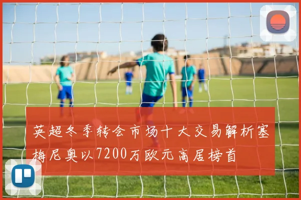 英超冬季转会市场十大交易解析塞梅尼奥以7200万欧元高居榜首