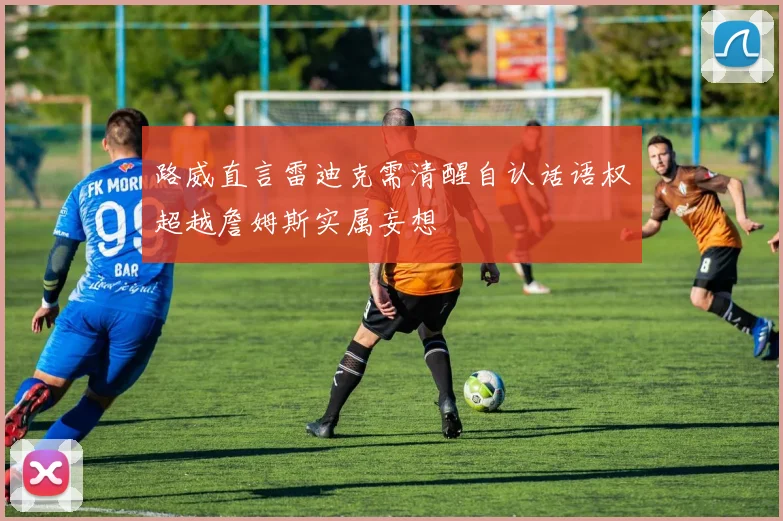 路威直言雷迪克需清醒自认话语权超越詹姆斯实属妄想