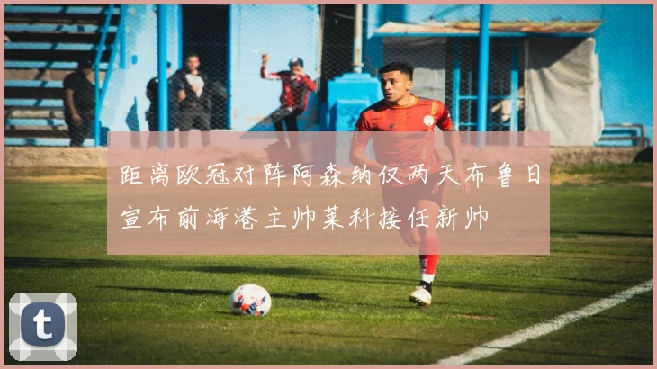 距离欧冠对阵阿森纳仅两天布鲁日宣布前海港主帅莱科接任新帅