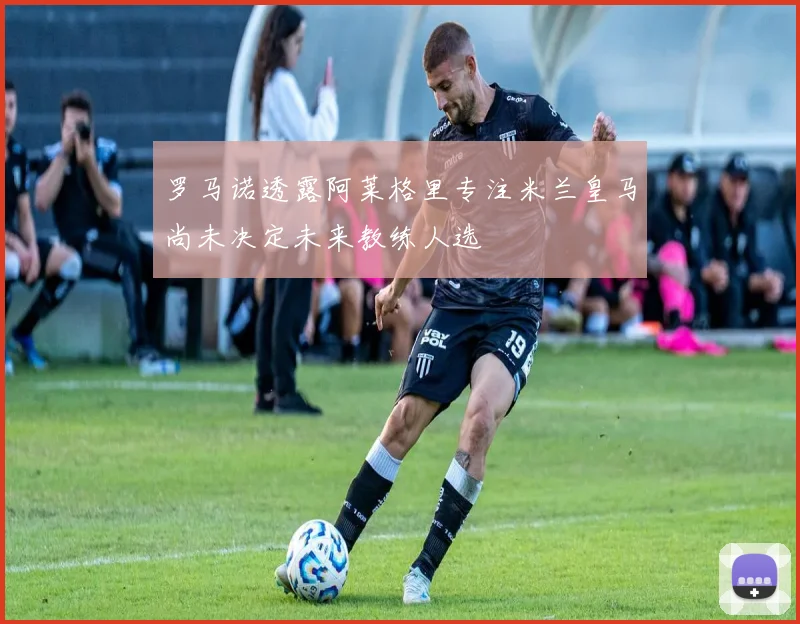 罗马诺透露阿莱格里专注米兰皇马尚未决定未来教练人选