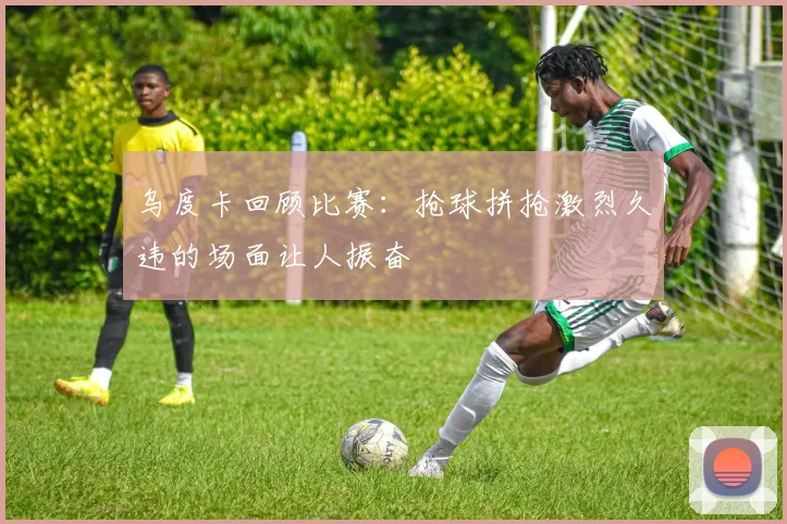 乌度卡回顾比赛：抢球拼抢激烈久违的场面让人振奋