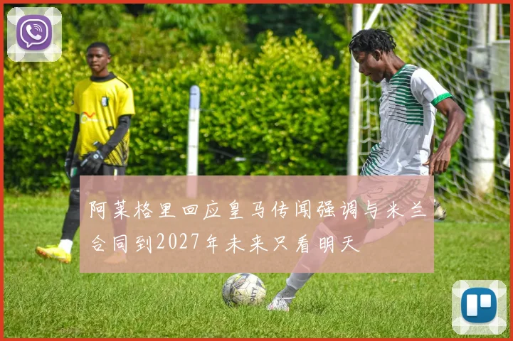阿莱格里回应皇马传闻强调与米兰合同到2027年未来只看明天