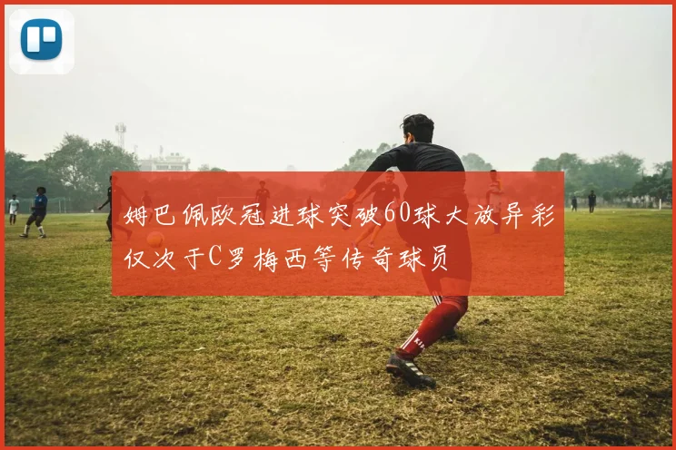 姆巴佩欧冠进球突破60球大放异彩仅次于C罗梅西等传奇球员