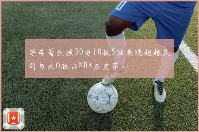 字母哥生涯30分10板5助表现超越天勾与大O独占NBA历史第一