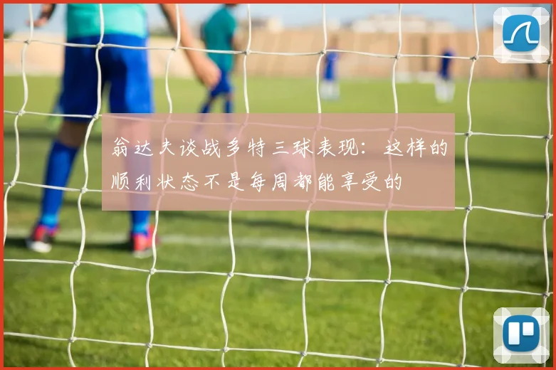 翁达夫谈战多特三球表现：这样的顺利状态不是每周都能享受的