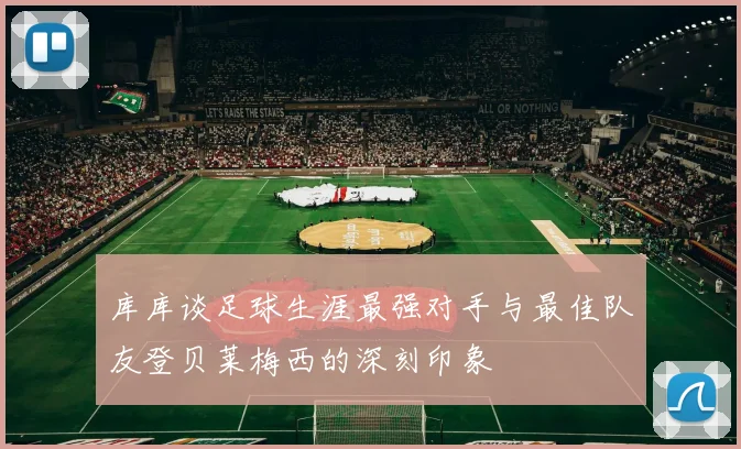 库库谈足球生涯最强对手与最佳队友登贝莱梅西的深刻印象