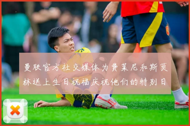 曼联官方社交媒体为费莱尼和斯莫林送上生日祝福庆祝他们的特别日子