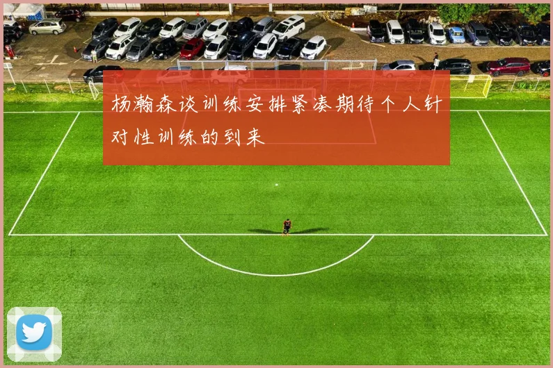 杨瀚森谈训练安排紧凑期待个人针对性训练的到来
