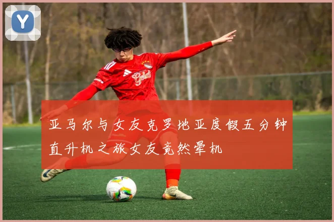 亚马尔与女友克罗地亚度假五分钟直升机之旅女友竟然晕机