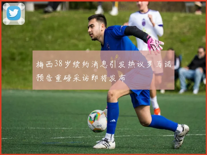 梅西38岁续约消息引发热议罗马诺预告重磅采访即将发布