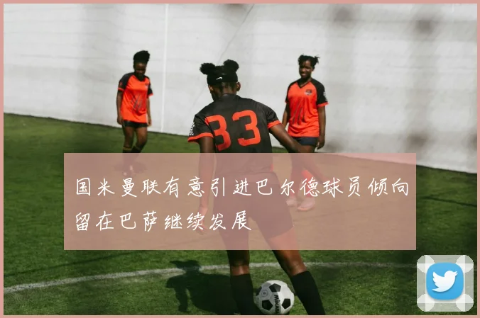 国米曼联有意引进巴尔德球员倾向留在巴萨继续发展