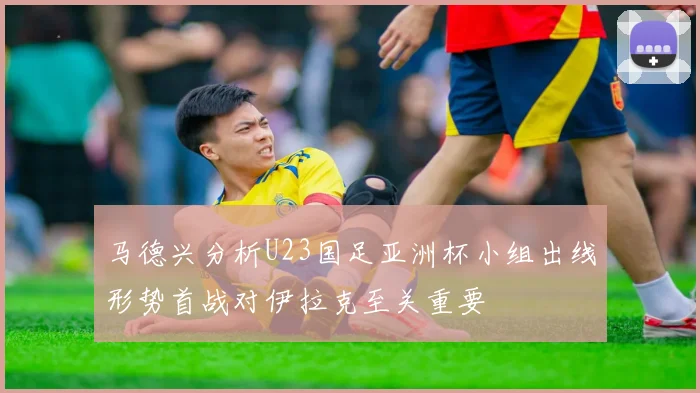 马德兴分析U23国足亚洲杯小组出线形势首战对伊拉克至关重要