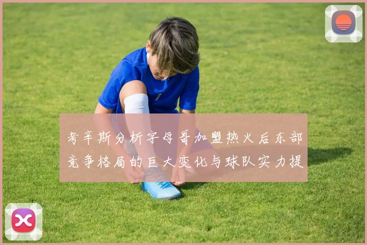 考辛斯分析字母哥加盟热火后东部竞争格局的巨大变化与球队实力提升