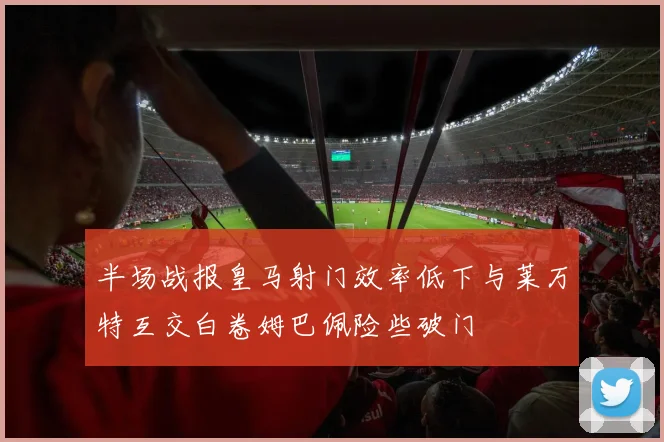 半场战报皇马射门效率低下与莱万特互交白卷姆巴佩险些破门