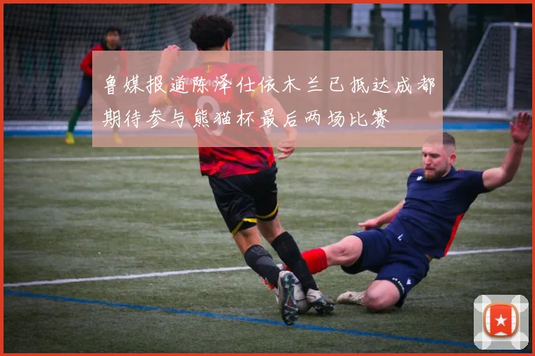 鲁媒报道陈泽仕依木兰已抵达成都期待参与熊猫杯最后两场比赛