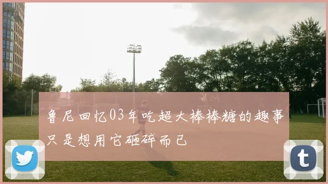 鲁尼回忆03年吃超大棒棒糖的趣事只是想用它砸碎而已