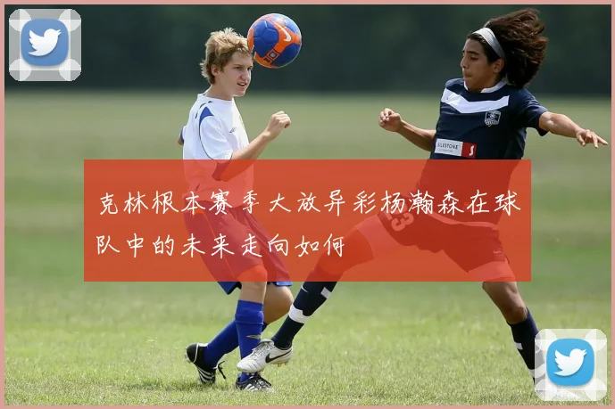 克林根本赛季大放异彩杨瀚森在球队中的未来走向如何