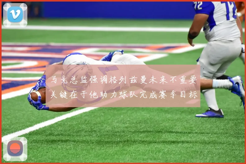 马竞总监强调格列兹曼未来不重要关键在于他助力球队完成赛季目标