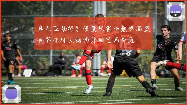 库尼亚期待引领曼联重回巅峰渴望世界杯对决梅西并助巴西夺冠