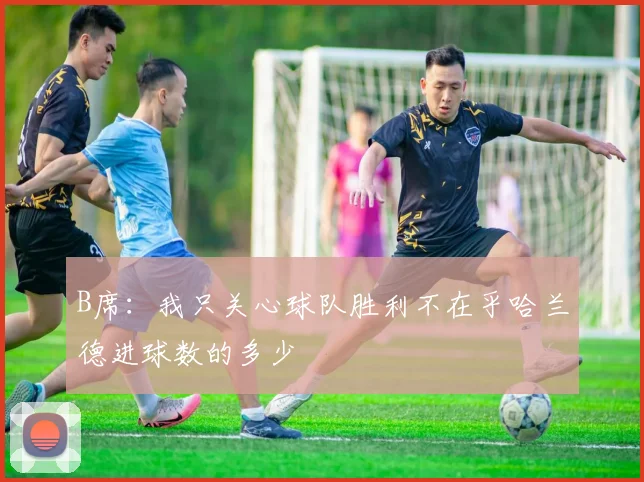 B席：我只关心球队胜利不在乎哈兰德进球数的多少