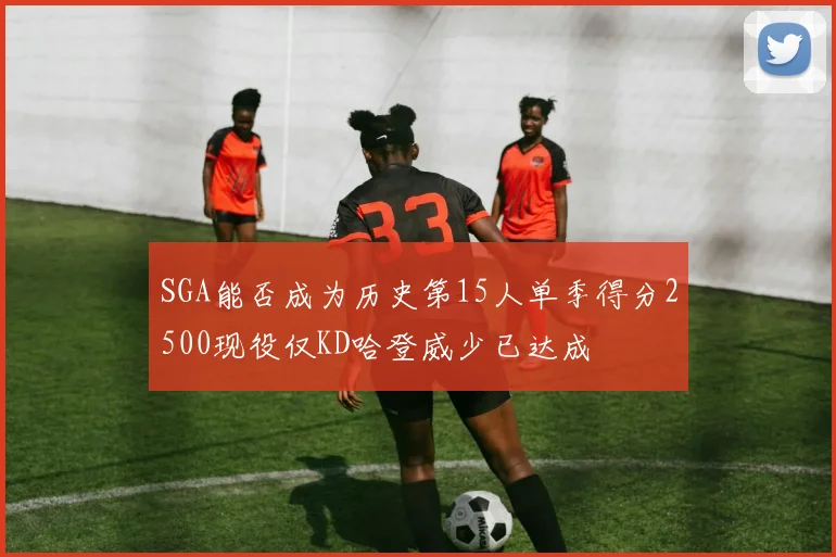 SGA能否成为历史第15人单季得分2500现役仅KD哈登威少已达成
