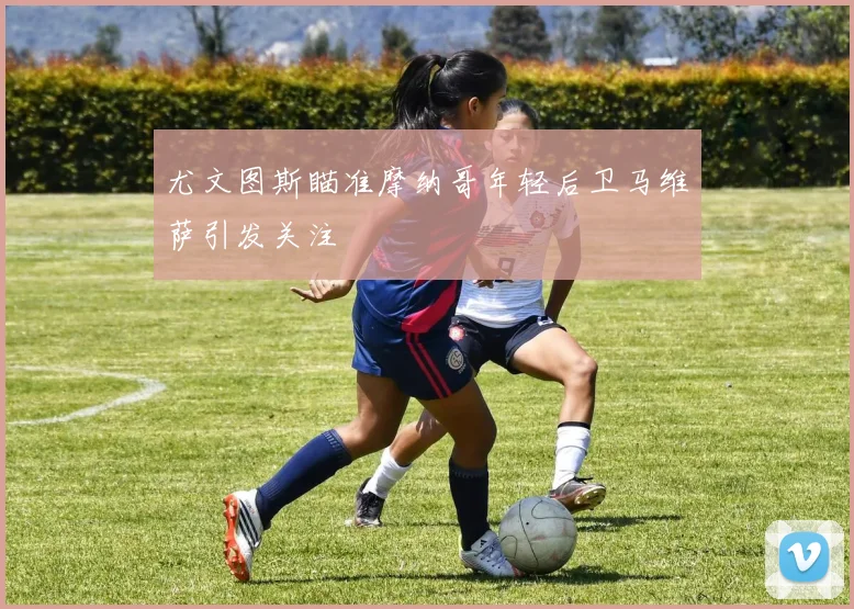 尤文图斯瞄准摩纳哥年轻后卫马维萨引发关注