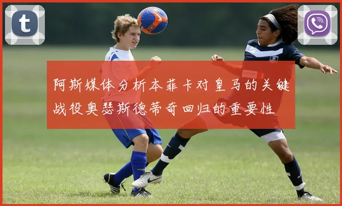 阿斯媒体分析本菲卡对皇马的关键战役奥瑟斯德蒂奇回归的重要性