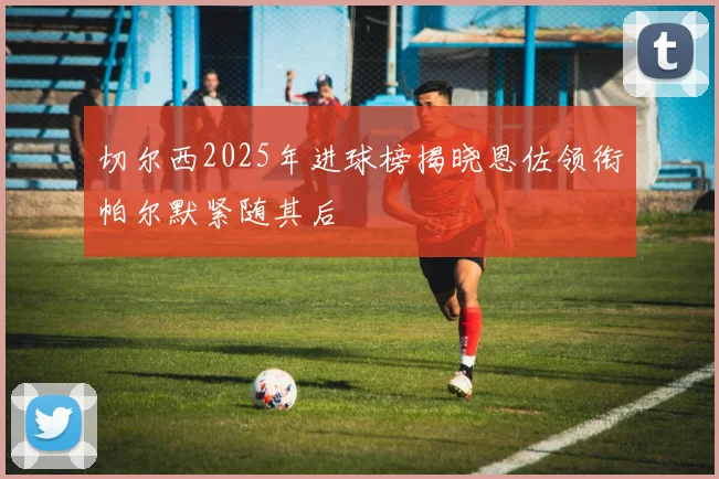 切尔西2025年进球榜揭晓恩佐领衔帕尔默紧随其后
