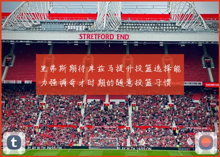 里弗斯期待库兹马提升投篮选择能力强调奇才时期的随意投篮习惯