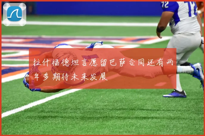 拉什福德坦言愿留巴萨合同还有两年多期待未来发展
