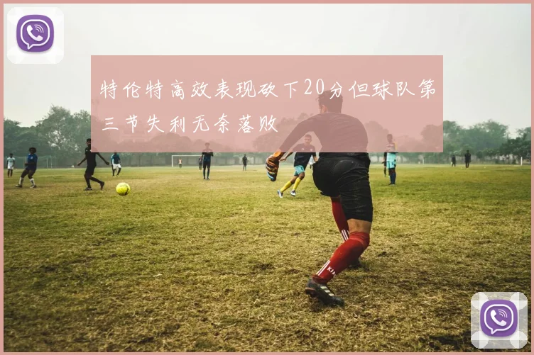 特伦特高效表现砍下20分但球队第三节失利无奈落败